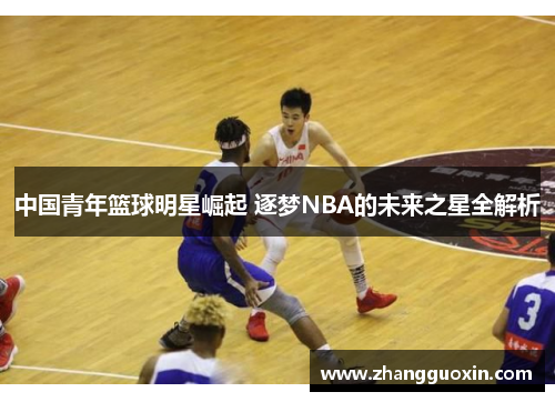 中国青年篮球明星崛起 逐梦NBA的未来之星全解析